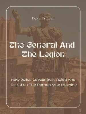 cover image of The General and the Legion How Julius Caesar Built, Ruled and Relied on the Roman War Machine